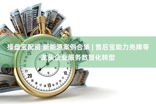 操盘宝配资 新能源案例合集 | 售后宝助力壳牌等龙头企业服务数智化转型