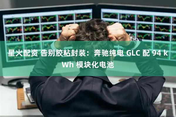 星火配资 告别胶粘封装:奔驰纯电 GLC 配 94 kWh 模块化电池