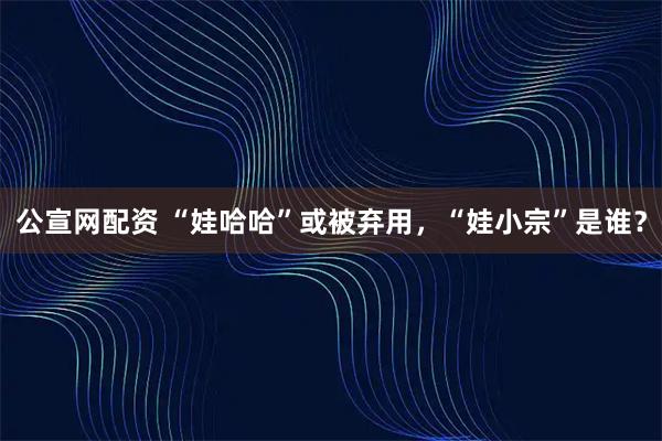 公宣网配资 “娃哈哈”或被弃用，“娃小宗”是谁？