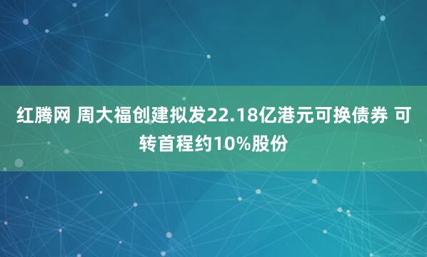红腾网 周大福创建拟发22.18亿港元可换债券 可转首程约10%股份