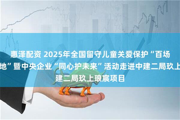 惠泽配资 2025年全国留守儿童关爱保护“百场宣讲进工地”暨中央企业“同心护未来”活动走进中建二局玖上琅宸项目