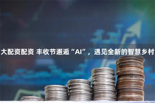 大配资配资 丰收节邂逅“AI”，遇见全新的智慧乡村