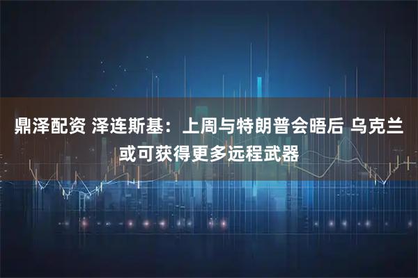 鼎泽配资 泽连斯基：上周与特朗普会晤后 乌克兰或可获得更多远程武器