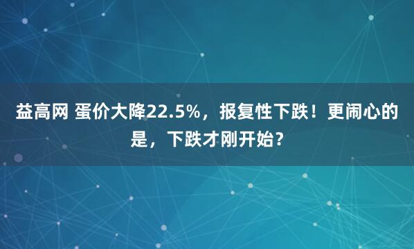 益高网 蛋价大降22.5%，报复性下跌！更闹心的是，下跌才刚开始？