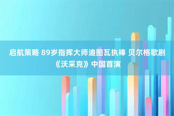 启航策略 89岁指挥大师迪图瓦执棒 贝尔格歌剧《沃采克》中国首演