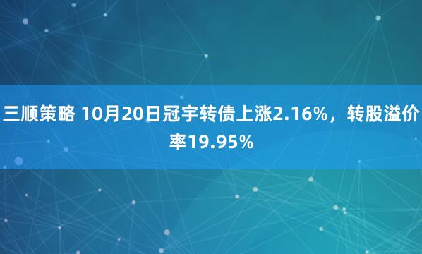 三顺策略 10月20日冠宇转债上涨2.16%,转股溢价率19.95%