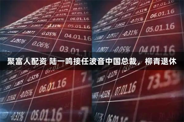 聚富人配资 陆一鸣接任波音中国总裁，柳青退休