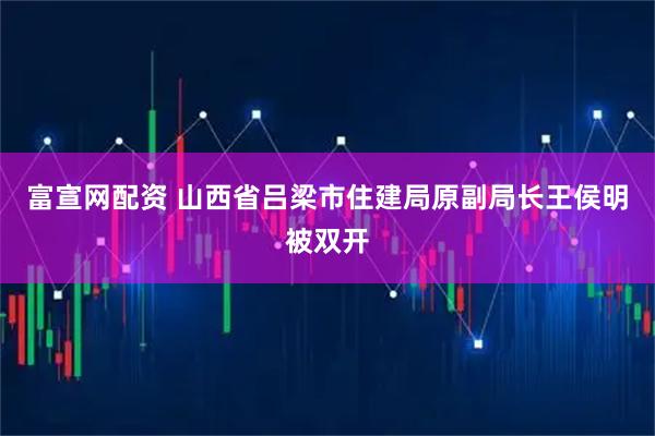 富宣网配资 山西省吕梁市住建局原副局长王侯明被双开