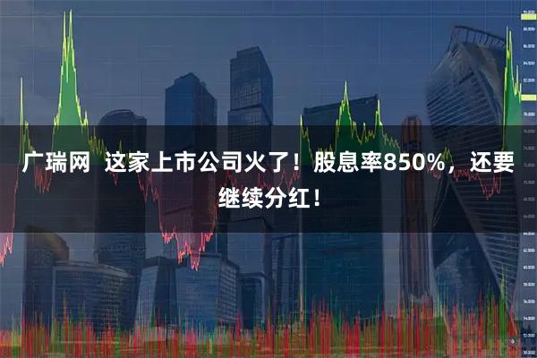 广瑞网  这家上市公司火了！股息率850%，还要继续分红！