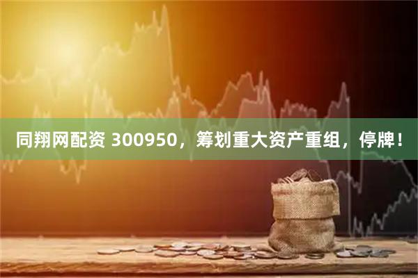 同翔网配资 300950，筹划重大资产重组，停牌！