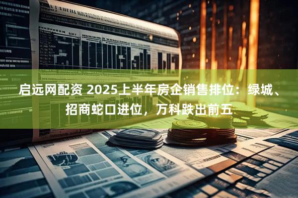 启远网配资 2025上半年房企销售排位：绿城、招商蛇口进位，万科跌出前五