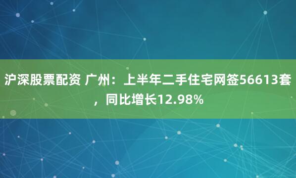 沪深股票配资 广州：上半年二手住宅网签56613套，同比增长12.98%