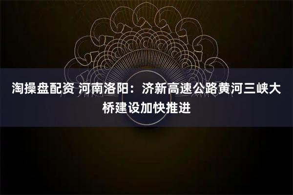 淘操盘配资 河南洛阳：济新高速公路黄河三峡大桥建设加快推进