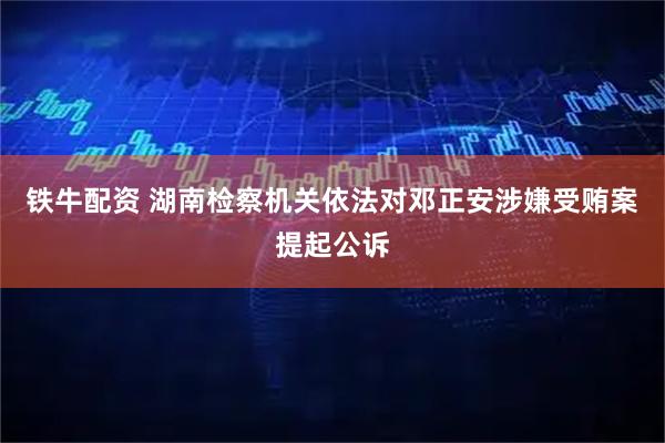 铁牛配资 湖南检察机关依法对邓正安涉嫌受贿案提起公诉