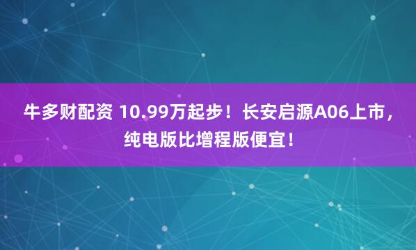牛多财配资 10.99万起步！长安启源A06上市，纯电版比增程版便宜！