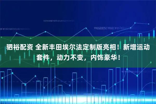 驷裕配资 全新丰田埃尔法定制版亮相!新增运动套件,动力不变,内饰豪华!