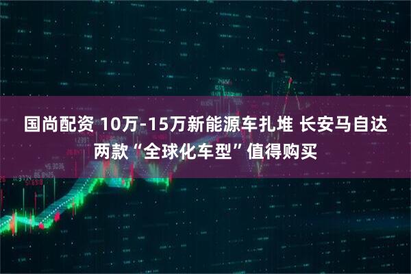 国尚配资 10万-15万新能源车扎堆 长安马自达两款“全球化车型”值得购买