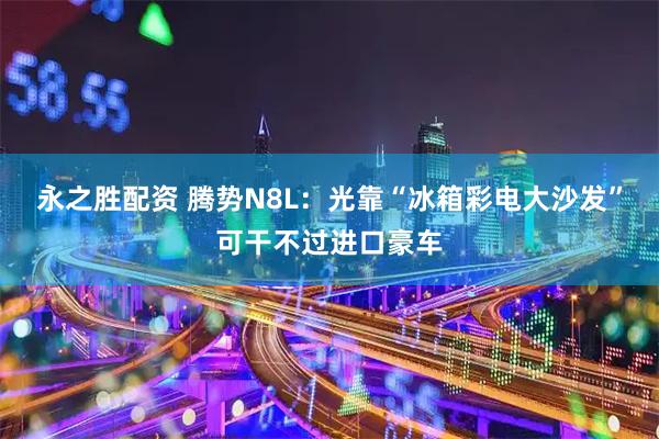 永之胜配资 腾势N8L：光靠“冰箱彩电大沙发”可干不过进口豪车