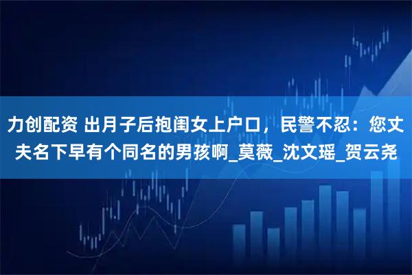 力创配资 出月子后抱闺女上户口，民警不忍：您丈夫名下早有个同名的男孩啊_莫薇_沈文瑶_贺云尧