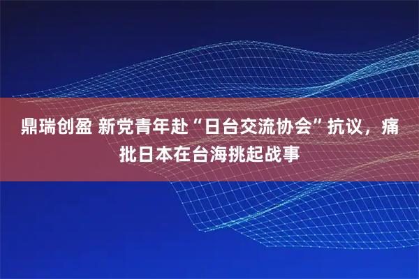 鼎瑞创盈 新党青年赴“日台交流协会”抗议，痛批日本在台海挑起战事