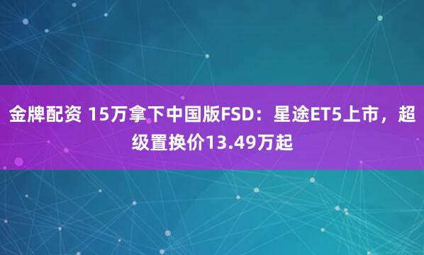 金牌配资 15万拿下中国版FSD：星途ET5上市，超级置换价13.49万起