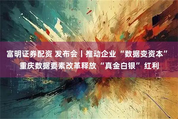 富明证券配资 发布会丨推动企业 “数据变资本” 重庆数据要素改革释放 “真金白银” 红利