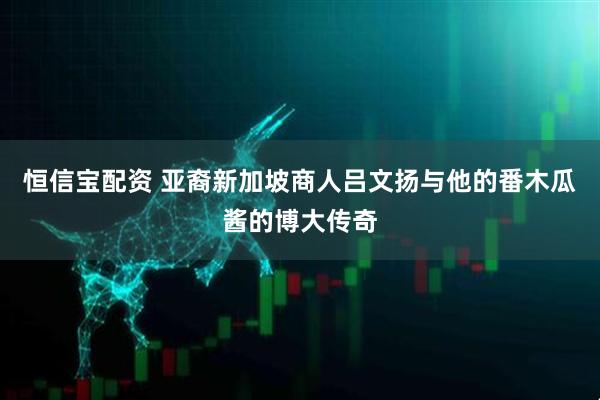 恒信宝配资 亚裔新加坡商人吕文扬与他的番木瓜酱的博大传奇