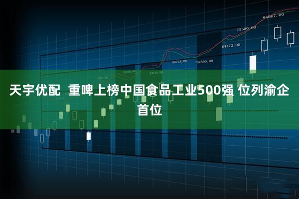 天宇优配  重啤上榜中国食品工业500强 位列渝企首位