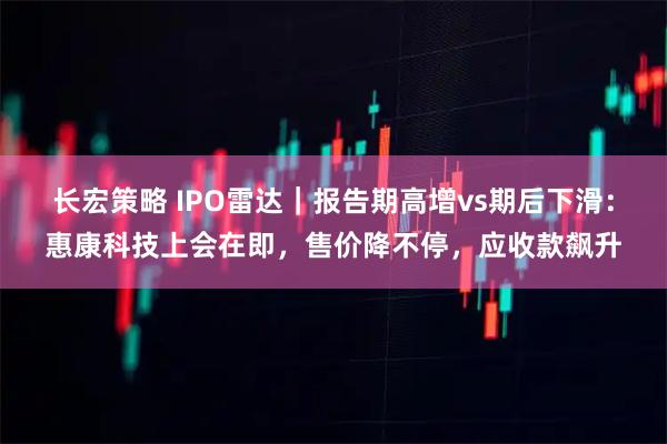 长宏策略 IPO雷达｜报告期高增vs期后下滑：惠康科技上会在即，售价降不停，应收款飙升