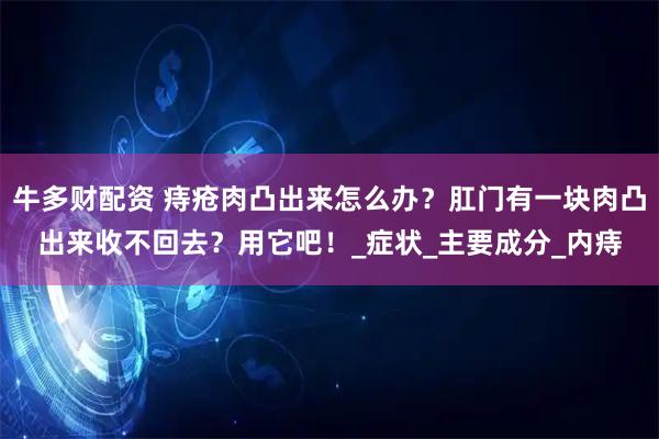 牛多财配资 痔疮肉凸出来怎么办？肛门有一块肉凸出来收不回去？用它吧！_症状_主要成分_内痔