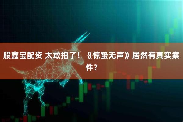 股鑫宝配资 太敢拍了！《惊蛰无声》居然有真实案件？