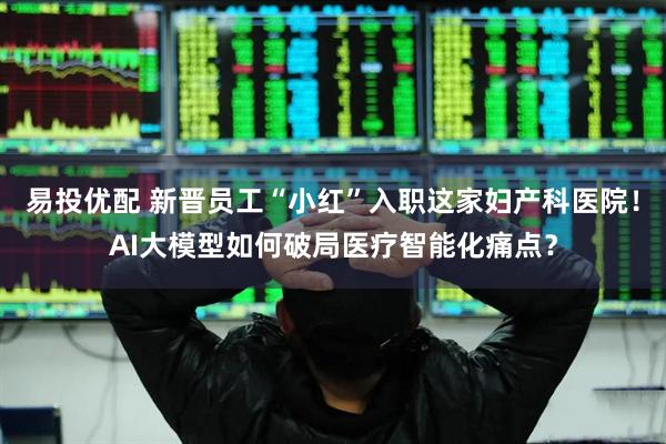 易投优配 新晋员工“小红”入职这家妇产科医院！AI大模型如何破局医疗智能化痛点？