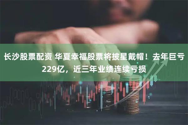 长沙股票配资 华夏幸福股票将披星戴帽！去年巨亏229亿，近三年业绩连续亏损