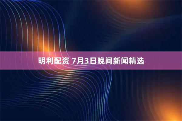 明利配资 7月3日晚间新闻精选
