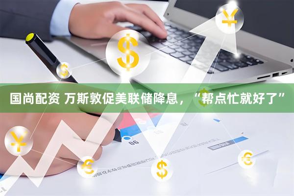国尚配资 万斯敦促美联储降息，“帮点忙就好了”